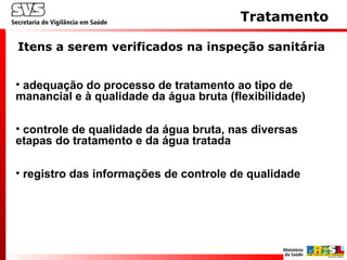 • adequação do processo de tratamento ao tipo de
manancial e à qualidade da água bruta (flexibilidade)
• controle de qualidade da água bruta, nas diversas
etapas do tratamento e da água tratada
• registro das informações de controle de qualidade
Tratamento
Itens a serem verificados na inspeção sanitária
 
