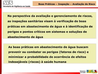 Na perspectiva da avaliação e gerenciamento de riscos,
as inspeções sanitárias visam à verificação de boas
práticas em abastecimento de água e à identificação de
perigos e pontos críticos em sistemas e soluções de
abastecimento de água
As boas práticas em abastecimento de água buscam
prevenir ou combater os perigos (fatores de risco) e
minimizar a probabilidade de ocorrência de efeitos
indesejáveis (riscos) à saúde humana
Boas Práticas Inspeção Avaliação de Risco↔ ↔Boas Práticas Inspeção Avaliação de Risco↔ ↔
 