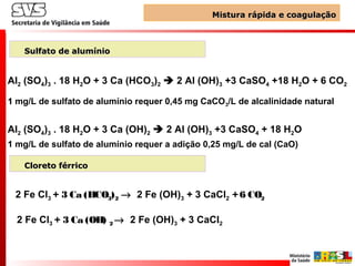 Al2 (SO4)3 . 18 H2O + 3 Ca (HCO3)2  2 Al (OH)3 +3 CaSO4 +18 H2O + 6 CO2
11 mg/L de sulfato de alumínio requer 0,45 mg CaCO3/L de alcalinidade natural
Al2 (SO4)3 . 18 H2O + 3 Ca (OH)2  2 Al (OH)3 +3 CaSO4 + 18 H2O
1 mg/L de sulfato de alumínio requer a adição 0,25 mg/L de cal (CaO)
Mistura rápida e coagulaçãoMistura rápida e coagulação
Sulfato de alumínioSulfato de alumínio
2 Fe Cl3 + 3 Ca (HCO3)2 → 2 Fe (OH)3 + 3 CaCl2 +6 CO2
2 Fe Cl3 + 3 Ca (OH) 2 → 2 Fe (OH)3 + 3 CaCl2
Cloreto férricoCloreto férrico
 