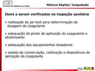 Mistura Rápida/ Coagulação
• realização de jar-test para determinação da
dosagem de coagulante
• adequação do ponto de aplicação do coagulante e
alcalinizante
• adequação dos equipamentos dosadores
• estado de conservação, calibração e dispositivos de
aplicação do coagulante
Itens a serem verificados na inspeção sanitária
 