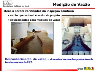 Medição de Vazão
Desconhecimento da vazão desconhecimento dos parâmetros de→
funcionamento da ETA
Itens a serem verificados na inspeção sanitária
• vazão operacional e vazão de projeto
• equipamentos para medição de vazão
 