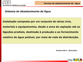 Instalação composta por um conjunto de obras civis,
materiais e equipamentos, desde a zona de captação até as
ligações prediais, destinada à produção e ao fornecimento
coletivo de água potável, por meio de rede de distribuição.
Sistema de Abastecimento de Água
Portaria MS nº 2914/2011
Formas de abastecimento de águaFormas de abastecimento de água
 