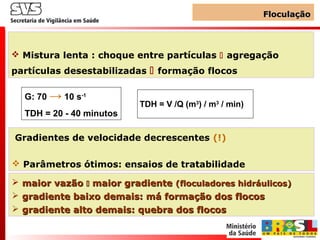 SVS
FloculaçãoFloculação
 Mistura lenta : choque entre partículas  agregação
partículas desestabilizadas  formação flocos
G: 70 → 10 s-1
TDH = 20 - 40 minutos
TDH = V /Q (m3
) / m3
/ min)
Gradientes de velocidade decrescentes (!)
 Parâmetros ótimos: ensaios de tratabilidade
 maior vazãomaior vazão  maior gradientemaior gradiente (floculadores hidráulicos)(floculadores hidráulicos)
 gradiente baixo demais: má formação dos flocosgradiente baixo demais: má formação dos flocos
 gradiente alto demais: quebra dos flocosgradiente alto demais: quebra dos flocos
 