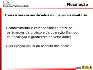 • conhecimento e compatibilidade entre os
parâmetros de projeto e de operação (tempo
de floculação e gradientes de velocidade)
• verificação visual do aspecto dos flocos
Itens a serem verificados na inspeção sanitária
Floculação
 