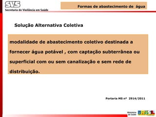modalidade de abastecimento coletivo destinada a
fornecer água potável , com captação subterrânea ou
superficial com ou sem canalização e sem rede de
distribuição.
Solução Alternativa Coletiva
Formas de abastecimento de águaFormas de abastecimento de água
Portaria MS nº 2914/2011
 