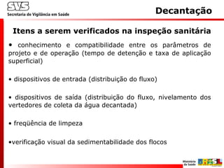 • conhecimento e compatibilidade entre os parâmetros de
projeto e de operação (tempo de detenção e taxa de aplicação
superficial)
• dispositivos de entrada (distribuição do fluxo)
• dispositivos de saída (distribuição do fluxo, nivelamento dos
vertedores de coleta da água decantada)
• freqüência de limpeza
•verificação visual da sedimentabilidade dos flocos
Itens a serem verificados na inspeção sanitária
Decantação
 