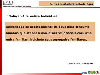 modalidade de abastecimento de água para consumo
humano que atenda a domicílios residenciais com uma
única famílias, incluindo seus agregados familiares.
Solução Alternativa Individual
Formas de abastecimento de águaFormas de abastecimento de água
Portaria MS nº 2914/2011
 