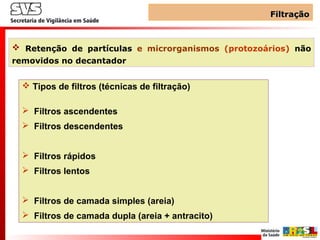 FiltraçãoFiltração
 Retenção de partículas e microrganismos (protozoários) não
removidos no decantador
 Tipos de filtros (técnicas de filtração)
 Filtros ascendentes
 Filtros descendentes
 Filtros rápidos
 Filtros lentos
 Filtros de camada simples (areia)
 Filtros de camada dupla (areia + antracito)
 