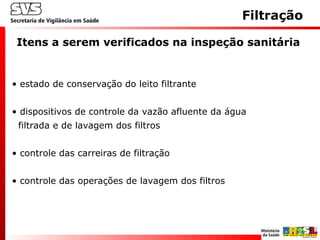 Filtração
• estado de conservação do leito filtrante
• dispositivos de controle da vazão afluente da água
filtrada e de lavagem dos filtros
• controle das carreiras de filtração
• controle das operações de lavagem dos filtros
Itens a serem verificados na inspeção sanitária
 