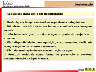 DesinfecçãoDesinfecção
Requisitos para um bom desinfetante
 Destruir, em tempo razoável, os organismos patogênicos.
 Não devem ser tóxicos ao ser humano e animais nas dosagens
usuais.
 Não introduzir gosto e odor à água a ponto de prejudicar o
consumo.
 Fácil disponibilidade para aquisição, custo acessível, facilidade
e segurança no transporte e manuseio.
 Fácil determinação de sua concentração na água.
 Produzir residuais como forma de prevenção a eventual
recontaminação da água tratada.
 