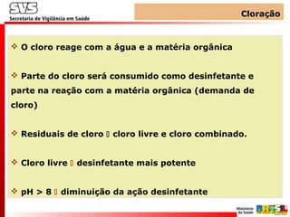 CloraçãoCloração
 O cloro reage com a água e a matéria orgânica
 Parte do cloro será consumido como desinfetante e
parte na reação com a matéria orgânica (demanda de
cloro)
 Residuais de cloro  cloro livre e cloro combinado.
 Cloro livre  desinfetante mais potente
 pH > 8  diminuição da ação desinfetante
 