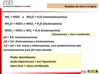 NH3
+ HOCl  NH2
Cl + H2
O (monocloroamina)
NH2
Cl + HOCl  NHCl2
+ H2
O (dicloroamina)
NHCl2
+ HOCl  NCl3
+ H2
O (tricloroamina)
Cloroaminas = cloro combinado
pH > 9,0: monocloroaminas
pH < 5,0: dicloroaminas e tricloroaminas.
5,0 < pH < 9,0: mono e dicloroaminas, com predominância das
monocloraminas para pH mais elevado
Reações do cloro na águaReações do cloro na água
Poder desinfetante:
ácido hipocloroso > íon hipoclorito
cloro livre > cloro combinado
 