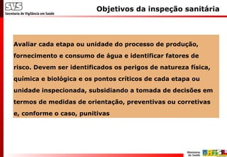 Objetivos da inspeção sanitária
Avaliar cada etapa ou unidade do processo de produção,
fornecimento e consumo de água e identificar fatores de
risco. Devem ser identificados os perigos de natureza física,
química e biológica e os pontos críticos de cada etapa ou
unidade inspecionada, subsidiando a tomada de decisões em
termos de medidas de orientação, preventivas ou corretivas
e, conforme o caso, punitivas
 