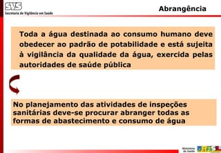 Abrangência
Toda a água destinada ao consumo humano deve
obedecer ao padrão de potabilidade e está sujeita
à vigilância da qualidade da água, exercida pelas
autoridades de saúde pública
No planejamento das atividades de inspeções
sanitárias deve-se procurar abranger todas as
formas de abastecimento e consumo de água
 