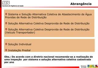  Sistema e Solução Alternativa Coletiva de Abastecimento de Água
Providas de Rede de Distribuição
 Solução Alternativa Coletiva Desprovida de Rede de Distribuição
 Solução Alternativa Coletiva Desprovida de Rede de Distribuição
(Veículo Transportador)
Abrangência
 Solução Individual
 Instalação Predial
Obs.: De acordo com a diretriz nacional recomenda-se a realização de
uma inspeção por sistema e solução alternativa coletiva cadastrada
por ano
 