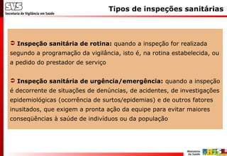 Tipos de inspeções sanitárias
 Inspeção sanitária de rotina: quando a inspeção for realizada
segundo a programação da vigilância, isto é, na rotina estabelecida, ou
a pedido do prestador de serviço
 Inspeção sanitária de urgência/emergência: quando a inspeção
é decorrente de situações de denúncias, de acidentes, de investigações
epidemiológicas (ocorrência de surtos/epidemias) e de outros fatores
inusitados, que exigem a pronta ação da equipe para evitar maiores
conseqüências à saúde de indivíduos ou da população
 