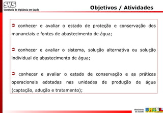 Objetivos / Atividades
 conhecer e avaliar o estado de proteção e conservação dos
mananciais e fontes de abastecimento de água;
 conhecer e avaliar o sistema, solução alternativa ou solução
individual de abastecimento de água;
 conhecer e avaliar o estado de conservação e as práticas
operacionais adotadas nas unidades de produção de água
(captação, adução e tratamento);
 