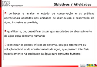  conhecer e avaliar o estado de conservação e as práticas
operacionais adotadas nas unidades de distribuição e reservação de
água, inclusive as prediais;
 qualificar e, ou, quantificar os perigos associados ao abastecimento
de água para consumo humano;
 identificar os pontos críticos do sistema, solução alternativa ou
solução individual de abastecimento de água, que possam interferir
negativamente na qualidade da água para consumo humano;
Objetivos / Atividades
 