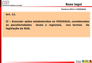 Base legal
Art. 12.
II – Executar ações estabelecidas no VIGIAGUA, consideradas
as peculiariedades locais e regionais, nos termos da
legislação do SUS;
Portaria 2914 e VIGIAGUA
 