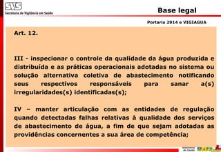 Base legal
Art. 12.
III - inspecionar o controle da qualidade da água produzida e
distribuída e as práticas operacionais adotadas no sistema ou
solução alternativa coletiva de abastecimento notificando
seus respectivos responsáveis para sanar a(s)
irregularidades(s) identificadas(s);
IV – manter articulação com as entidades de regulação
quando detectadas falhas relativas à qualidade dos serviços
de abastecimento de água, a fim de que sejam adotadas as
providências concernentes a sua área de competência;
Portaria 2914 e VIGIAGUA
 