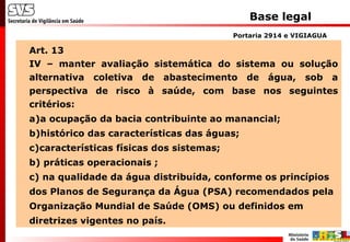 Base legal
Art. 13
IV – manter avaliação sistemática do sistema ou solução
alternativa coletiva de abastecimento de água, sob a
perspectiva de risco à saúde, com base nos seguintes
critérios:
a)a ocupação da bacia contribuinte ao manancial;
b)histórico das características das águas;
c)características físicas dos sistemas;
b) práticas operacionais ;
c) na qualidade da água distribuída, conforme os princípios
dos Planos de Segurança da Água (PSA) recomendados pela
Organização Mundial de Saúde (OMS) ou definidos em
diretrizes vigentes no país.
Portaria 2914 e VIGIAGUA
 
