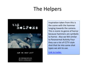 The Helpers

     Inspiration taken from this is
     the scene with the hammer
     lunging towards the camera.
     This is iconic to genre of horror
     because hammers are symbolic
     to horror. Also we felt similar
     to Paranormal Activity Four
     they use a lot of CCTV style
     shot that tie into some shot
     types we aim to use.
     Link to trailer.
 