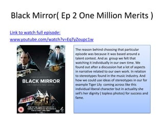Black Mirror( Ep 2 One Million Merits )
Link to watch full episode:
www.youtube.com/watch?v=EqTyZoupc1w

                           The reason behind choosing that particular
                           episode was because it was based around a
                           talent contest. And as group we felt that
                           watching it individually in our own time. We
                           found out after a discussion hat a lot of aspects
                           in narrative related to our own work. In relation
                           to stereotypes found in the music industry. And
                           how we could use ideas of stereotypes in our for
                           example Tiger Lily coming across like this
                           individual liberal character but in actuality she
                           sell’s her dignity ( topless photos) for success and
                           fame.
 