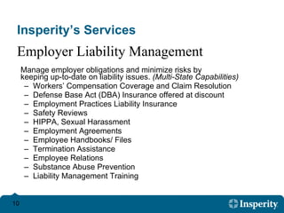 Insperity’s Services Manage employer obligations and minimize risks by  keeping up-to-date on liability issues.  (Multi-State Capabilities) Workers’ Compensation Coverage and Claim Resolution  Defense Base Act (DBA) Insurance offered at discount Employment Practices Liability Insurance  Safety Reviews HIPPA, Sexual Harassment  Employment Agreements  Employee Handbooks/ Files  Termination Assistance Employee Relations  Substance Abuse Prevention  Liability Management Training Employer Liability Management 
