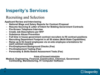 Insperity’s Services Applicant Review and Interviewing National Wage and Salary Reports for Contract Proposal Resume Sourcing & Letter of Intent for Bidding Government Contracts Pre-Screen Telephone Interview Create Job Descriptions per RFP Substance Abuse Prevention Full time in house government contract recruiters to fill contract positions Recruiting Department Footprint in all 50 states (Multi-State Capabilities) Ramp up & On board employees via on-site employee orientations for each contract awarded Pre-Employment Background Checks (Fee) Pre-Employment Testing (Fee) Personality & Skills Based Assessment Tests (Fee) Areas of focused industries   Medical, Engineering, Financial, Construction, Chemical, Government Contracting, Manufacturing, IT/ Computer/ Software Recruiting and Selection 