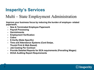 Insperity’s Services Improve your business focus by reducing the burden of employer- related paperwork. New & Terminated Employee Paperwork  Payroll Processing  Garnishments  Employment Verification  Cobra E-Verify (State Specific) Time and Attendance Systems (Card Swipe,  Thumb Print & Web Based) Job Costing Per Contract Provide Detailed Reports for SCA requirements (Prevailing Wages) DCAA Auditing Report Requirements Multi – State Employment Administration 