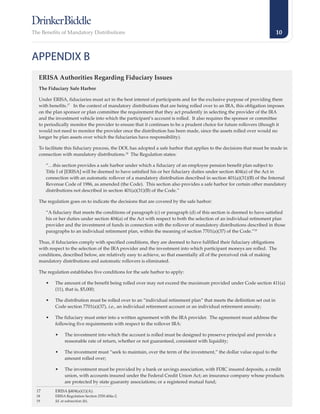 The Benefits of Mandatory Distributions                                                                                    10



APPENDIX B
  ERISA Authorities Regarding Fiduciary Issues
  The Fiduciary Safe Harbor

  Under ERISA, fiduciaries must act in the best interest of participants and for the exclusive purpose of providing them
  with benefits.17 In the context of mandatory distributions that are being rolled over to an IRA, this obligation imposes
  on the plan sponsor or plan committee the requirement that they act prudently in selecting the provider of the IRA
  and the investment vehicle into which the participant’s account is rolled. It also requires the sponsor or committee
  to periodically monitor the provider to ensure that it continues to be a prudent choice for future rollovers (though it
  would not need to monitor the provider once the distribution has been made, since the assets rolled over would no
  longer be plan assets over which the fiduciaries have responsibility).

  To facilitate this fiduciary process, the DOL has adopted a safe harbor that applies to the decisions that must be made in
  connection with mandatory distributions.18 The Regulation states:

       “…this section provides a safe harbor under which a fiduciary of an employee pension benefit plan subject to
       Title I of [ERISA] will be deemed to have satisfied his or her fiduciary duties under section 404(a) of the Act in
       connection with an automatic rollover of a mandatory distribution described in section 401(a)(31)(B) of the Internal
       Revenue Code of 1986, as amended (the Code). This section also provides a safe harbor for certain other mandatory
       distributions not described in section 401(a)(31)(B) of the Code.”

  The regulation goes on to indicate the decisions that are covered by the safe harbor:

       “A fiduciary that meets the conditions of paragraph (c) or paragraph (d) of this section is deemed to have satisfied
       his or her duties under section 404(a) of the Act with respect to both the selection of an individual retirement plan
       provider and the investment of funds in connection with the rollover of mandatory distributions described in those
       paragraphs to an individual retirement plan, within the meaning of section 7701(a)(37) of the Code.”19

  Thus, if fiduciaries comply with specified conditions, they are deemed to have fulfilled their fiduciary obligations
  with respect to the selection of the IRA provider and the investment into which participant moneys are rolled. The
  conditions, described below, are relatively easy to achieve, so that essentially all of the perceived risk of making
  mandatory distributions and automatic rollovers is eliminated.

  The regulation establishes five conditions for the safe harbor to apply:

       •	   The amount of the benefit being rolled over may not exceed the maximum provided under Code section 411(a)
            (11), that is, $5,000;

       •	   The distribution must be rolled over to an “individual retirement plan” that meets the definition set out in
            Code section 7701(a)(37), i.e., an individual retirement account or an individual retirement annuity;

       •	   The fiduciary must enter into a written agreement with the IRA provider. The agreement must address the
            following five requirements with respect to the rollover IRA:

            •	   The investment into which the account is rolled must be designed to preserve principal and provide a
                 reasonable rate of return, whether or not guaranteed, consistent with liquidity;

            •	   The investment must “seek to maintain, over the term of the investment,” the dollar value equal to the
                 amount rolled over;

            •	   The investment must be provided by a bank or savings association, with FDIC insured deposits, a credit
                 union, with accounts insured under the Federal Credit Union Act; an insurance company whose products
                 are protected by state guaranty associations; or a registered mutual fund;
 17	        ERISA §404(a)(1)(A).
 18	        ERISA Regulation Section 2550.404a-2.
 19	        Id. at subsection (b).
 