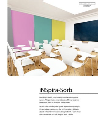 iNSpira-Sorb
Our iNSpira-Sorb is a high quality sound absorbing panel
system. The panels are designed as a wall lining to control
reverberant noise in areas with hard surfaces.
iNSpira-Sorb acoustic panel system improves the quality of
the workplace environment due to the products ability to
which is available in a vast range of fabric colours.
www.inspirednoise.com
Cl/SfB
(35) Sm1
Inspired Noise Ltd
November 2015
absorb echo and reverberation. Designed with a fabric finish
 
