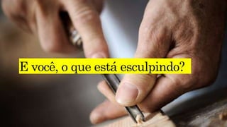 E você, o que está esculpindo?
 