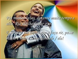 Ria muitas vezes, durante muito tempo e alto. Ria até lhe faltar o ar.  E se tiver um amigo que o faça rir, passe muito e muito tempo com ele / ela!  