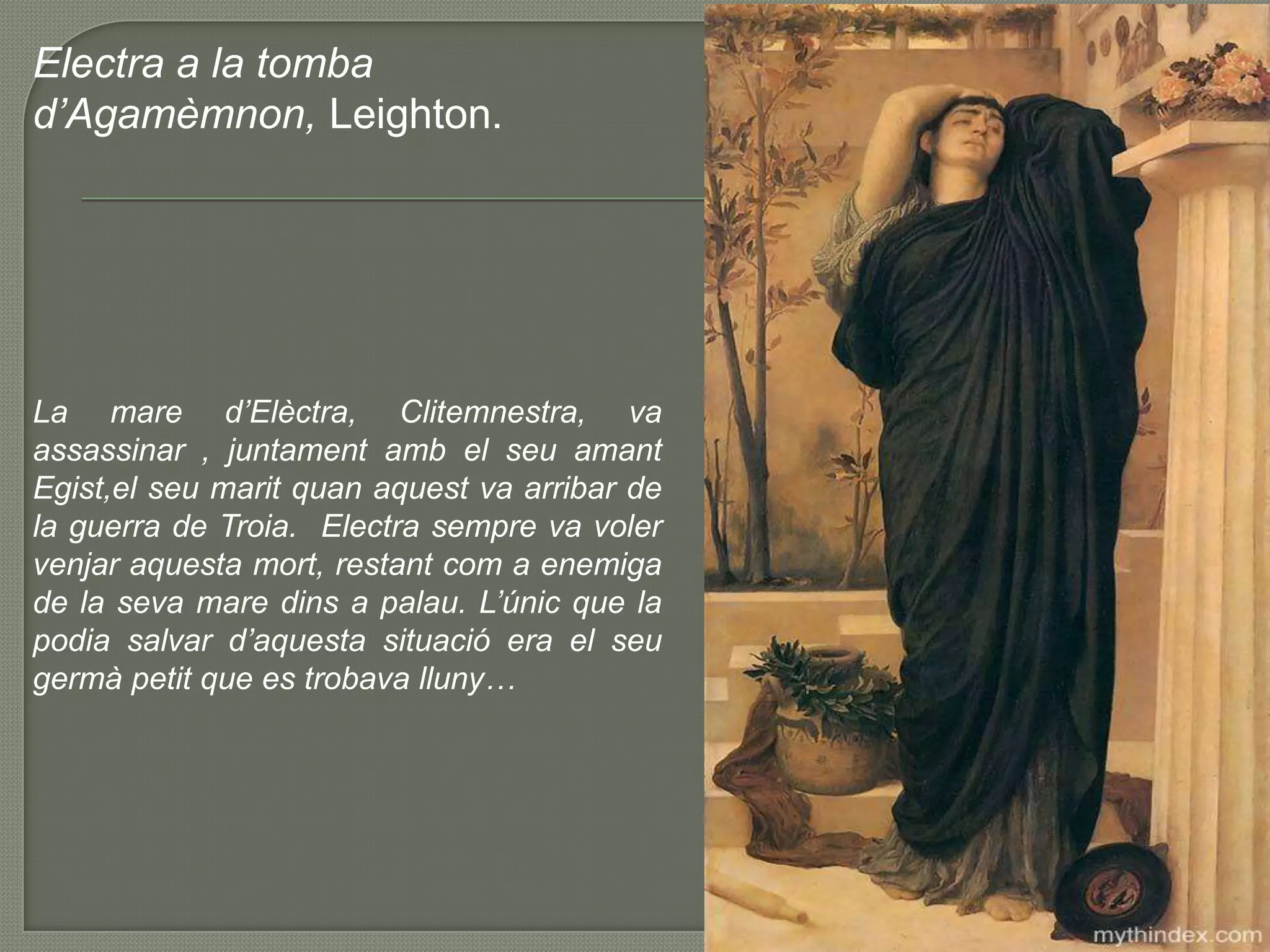 Electra a la tombad’Agamèmnon, Leighton.La mare d’Elèctra, Clitemnestra, va assassinar , juntamentamb el seuamantEgist,elseumaritquanaquest va arribar de la guerra de Troia.  Electra sempre va volervenjaraquestamort, restantcom a enemiga de la seva mare dins a palau. L’únic que la podia salvar d’aquestasituació era el seugermàpetit que es trobavalluny…