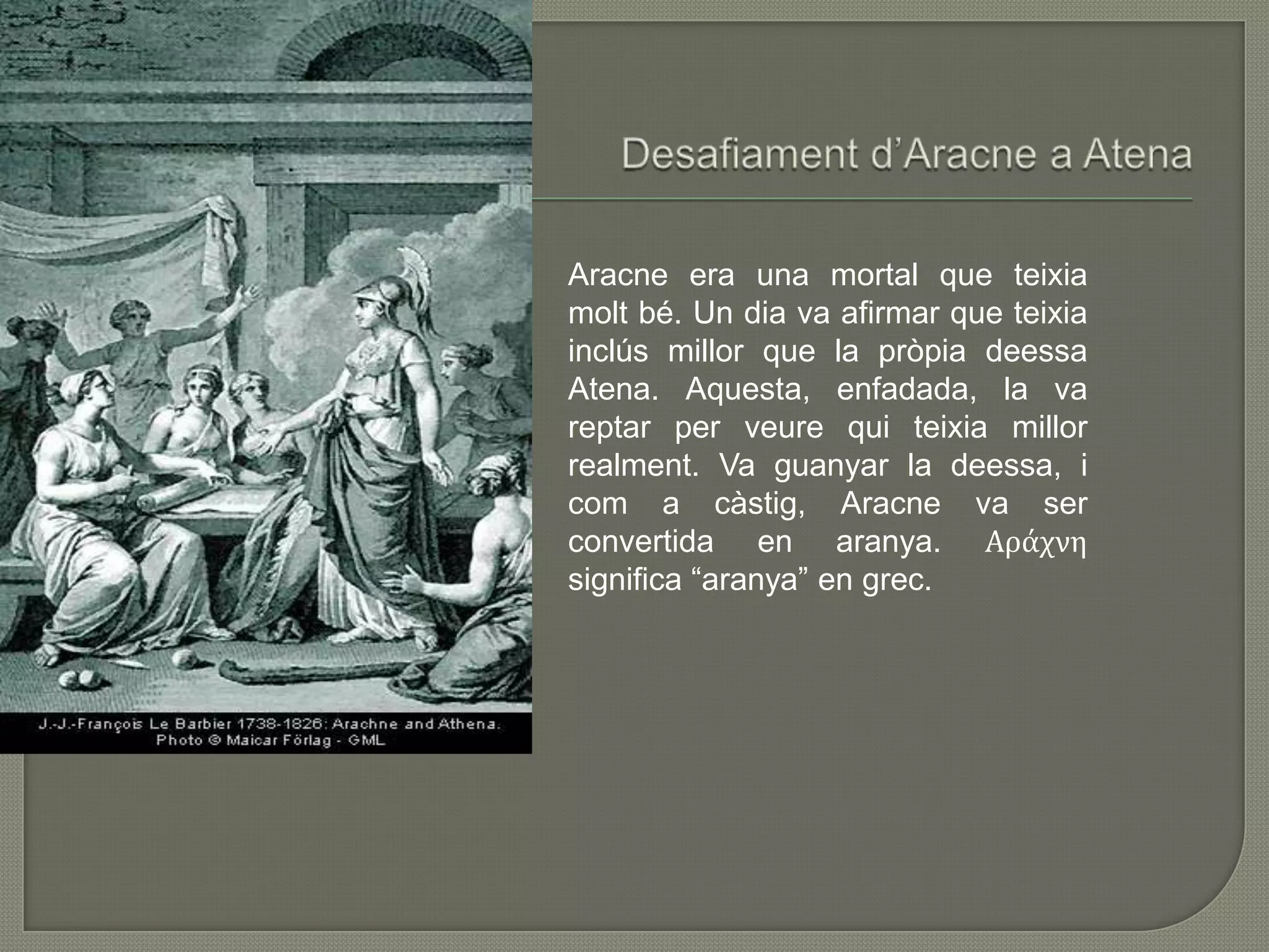 Desafiamentd’Aracne a AtenaAracne era una mortal que teixiamoltbé. Un dia va afirmar que teixiainclúsmillor que la pròpiadeessaAtena. Aquesta, enfadada, la va reptar per veurequiteixiamillorrealment. Va guanyar la deessa, i com a càstig, Aracne va ser convertida en aranya. Αράχνη significa “aranya” en grec.