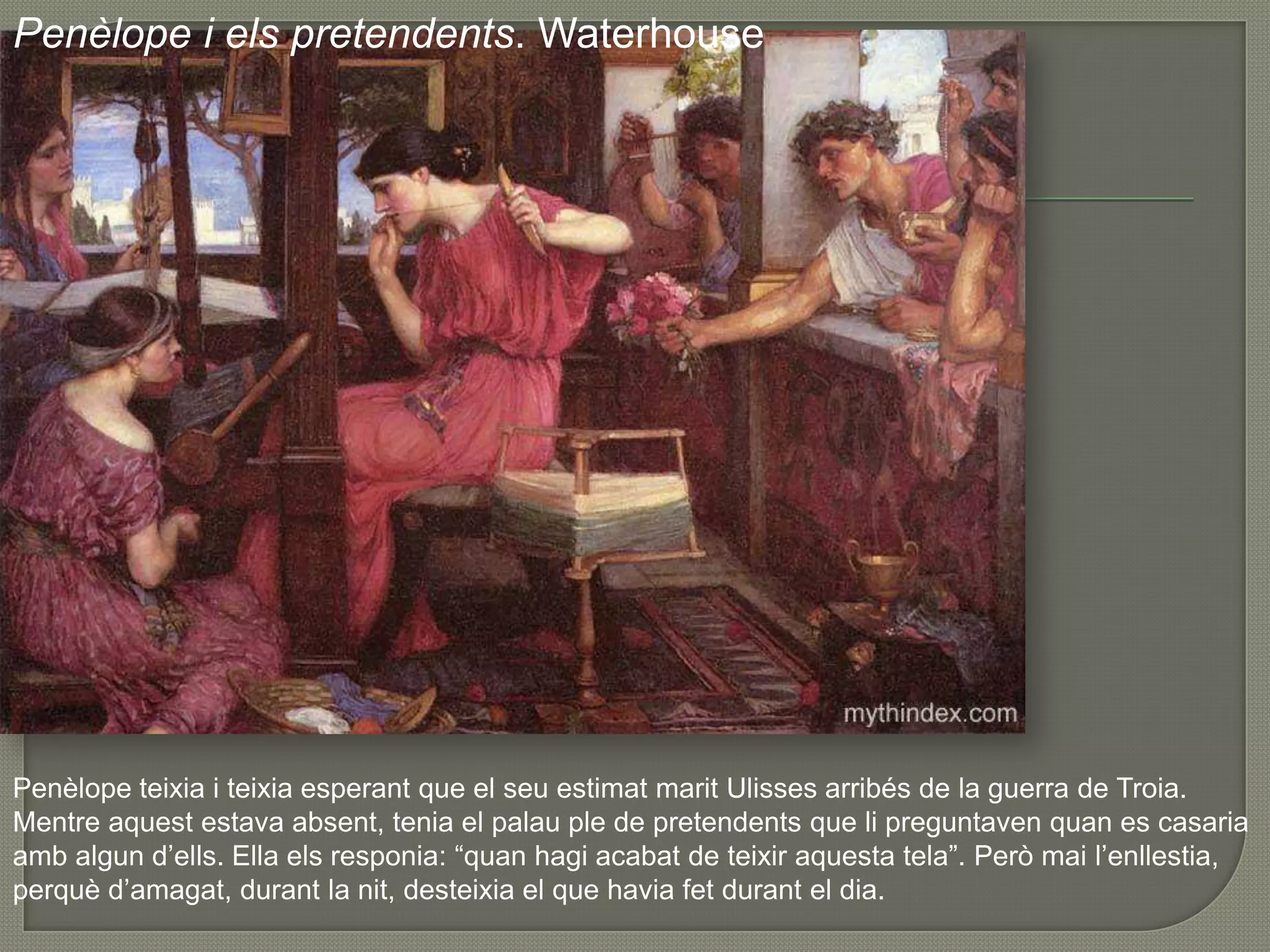Penèlope i elspretendents. WaterhousePenèlopeteixia i teixiaesperant que el seuestimatmaritUlissesarribés de la guerra de Troia. Mentreaquestestavaabsent, tenia el palau ple de pretendentsque lipreguntavenquan es casariaambalgund’ells. Ella elsresponia: “quanhagiacabat de teixiraquesta tela”. Peròmail’enllestia, perquèd’amagat, durant la nit, desteixia el que haviafetdurant el dia. 