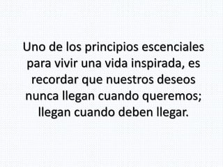 Uno de los principios escenciales
para vivir una vida inspirada, es
recordar que nuestros deseos
nunca llegan cuando queremos;
llegan cuando deben llegar.
 