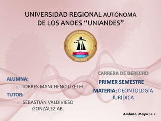 UNIVERSIDAD REGIONAL AUTÓNOMA
DE LOS ANDES “UNIANDES”
CARRERA DE DERECHO
PRIMER SEMESTRE
MATERIA: DEONTOLOGÍA
JURÍDICA
ALUMNA:
o TORRES MANCHENO LIZETH
TUTOR:
o SEBASTIÁN VALDIVIESO
GONZÁLEZ AB.
Ambato, Mayo 2015
 