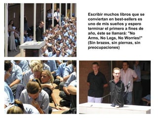 Escribir muchos libros que se conviertan en best-sellers es uno de mis sueños y espero terminar el primero a fines de año, éste se llamará: "No Arms, No Legs, No Worries!" (Sin brazos, sin piernas, sin preocupaciones)   