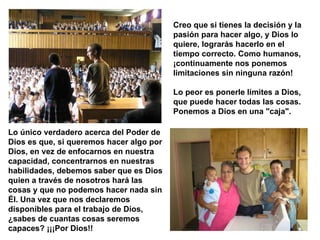 Creo que si tienes la decisión y la pasión para hacer algo, y Dios lo quiere, lograrás hacerlo en el tiempo correcto. Como humanos, ¡continuamente nos ponemos limitaciones sin ninguna razón!  Lo peor es ponerle límites a Dios, que puede hacer todas las cosas. Ponemos a Dios en una "caja".   Lo único verdadero acerca del Poder de Dios es que, si queremos hacer algo por Dios, en vez de enfocarnos en nuestra capacidad, concentrarnos en nuestras habilidades, debemos saber que es Dios quien a través de nosotros hará las cosas y que no podemos hacer nada sin Él. Una vez que nos declaremos disponibles para el trabajo de Dios, ¿sabes de cuantas cosas seremos capaces? ¡¡¡Por Dios!!  
