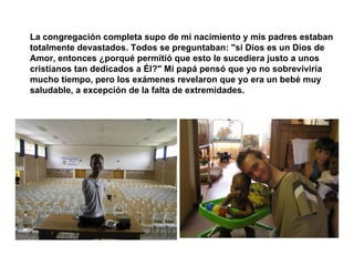 La congregación completa supo de mi nacimiento y mis padres estaban totalmente devastados. Todos se preguntaban: "si Dios es un Dios de Amor, entonces ¿porqué permitió que esto le sucediera justo a unos cristianos tan dedicados a Él?" Mi papá pensó que yo no sobreviviría mucho tiempo, pero los exámenes revelaron que yo era un bebé muy saludable, a excepción de la falta de extremidades.   