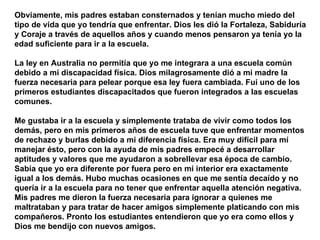 Obviamente, mis padres estaban consternados y tenían mucho miedo del tipo de vida que yo tendría que enfrentar. Dios les dió la Fortaleza, Sabiduría y Coraje a través de aquellos años y cuando menos pensaron ya tenía yo la edad suficiente para ir a la escuela.  La ley en Australia no permitía que yo me integrara a una escuela común debido a mi discapacidad física. Dios milagrosamente dió a mi madre la fuerza necesaria para pelear porque esa ley fuera cambiada. Fui uno de los primeros estudiantes discapacitados que fueron integrados a las escuelas comunes.  Me gustaba ir a la escuela y simplemente trataba de vivir como todos los demás, pero en mis primeros años de escuela tuve que enfrentar momentos de rechazo y burlas debido a mi diferencia física. Era muy difícil para mí manejar ésto, pero con la ayuda de mis padres empecé a desarrollar aptitudes y valores que me ayudaron a sobrellevar esa época de cambio. Sabía que yo era diferente por fuera pero en mi interior era exactamente igual a los demás. Hubo muchas ocasiones en que me sentía decaído y no quería ir a la escuela para no tener que enfrentar aquella atención negativa. Mis padres me dieron la fuerza necesaria para ignorar a quienes me maltrataban y para tratar de hacer amigos simplemente platicando con mis compañeros. Pronto los estudiantes entendieron que yo era como ellos y Dios me bendijo con nuevos amigos.   