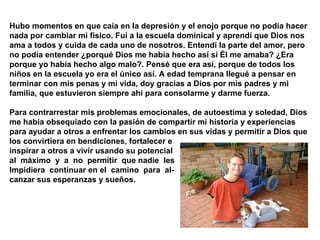 Hubo momentos en que caía en la depresión y el enojo porque no podía hacer nada por cambiar mi físico. Fuí a la escuela dominical y aprendí que Dios nos ama a todos y cuida de cada uno de nosotros. Entendí la parte del amor, pero no podía entender ¿porqué Dios me había hecho así si Él me amaba? ¿Era porque yo había hecho algo malo?. Pensé que era así, porque de todos los niños en la escuela yo era el único así. A edad temprana llegué a pensar en terminar con mis penas y mi vida, doy gracias a Dios por mis padres y mi familia, que estuvieron siempre ahi para consolarme y darme fuerza.  Para contrarrestar mis problemas emocionales, de autoestima y soledad, Dios me había obsequiado con la pasión de compartir mi historia y experiencias para ayudar a otros a enfrentar los cambios en sus vidas y permitir a Dios que los convirtiera en bendiciones, fortalecer e  inspirar a otros a vivir usando su potencial  al  máximo  y  a  no  permitir  que nadie  les  Impidiera  continuar en el  camino  para  al- canzar sus esperanzas y sueños.   