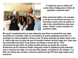 "y sabemos que en todas las cosas Dios trabaja para el bien de aquellos a quienes ama."  Este versículo habló a mi corazón y me dio la convicción de que no hay tales cosas como la suerte, el azar o las coincidencias para que estas "malas" cosas sucedan en nuestras vidas.   Me sentí completamente en paz sabiendo que Dios no permitiría que algo sucediera en nuestras vidas si no hubiera un buen propósito para ello. Le entregué mi vida completa a Cristo a los 15 años después de haber leído Juan 9. Jesús dijo que la razón de que el hombre hubiera nacido ciego era "para que las maravillas que Dios hace fueran reveladas a través de él." Creí sinceramente que Dios me había creado porque yo podía dar un gran testimonio de Su Inmenso Poder. Después recibí la sabiduría para entender que si oramos por algo, si es lo que Dios desea, sucederá en Su tiempo. Y si Dios no desea que suceda, entonces sabremos que Él tiene algo mejor para nosotros.   