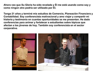 Ahora veo que Su Gloria ha sido revelada y Él me está usando como soy y como ningún otro podría ser utilizado por Él.  Tengo 21 años y terminé mis estudios de Comercio, Planeación Financiera y Contabilidad. Soy conferencista motivacional y amo viajar y compartir mi historia y testimonio en cuantas oportunidades se me presentan. He dado conferencias para animar y fortalecer a estudiantes sobre tópicos que afectan a los jóvenes de hoy. También soy conferencista en el sector corporativo .  