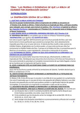 TEMA: “LAS PRUEBAS O EVIDENCIAS DE QUE LA BIBLIA SE
ESCRIBIÓ POR INSPIRACIÓN DIVINA”
INTRODUCCION
LA INSPIRACION DIVINA DE LA BIBLIA
1.-¿QUÉ DICE LA BIBLIA ACERCA DE SÍ MISMA?
Uno de los pasajes fundamentales sobre la inspiración de la Biblia se encuentra en
2 Timoteo 3:16, donde se afirma: «Toda la Escritura es inspirada por Dios, y útil para enseñar,
para redargüir, para corregir, para instruir en justicia.» Por «Escritura» el apóstol se refiere a
las «Sagradas Escrituras» mencionadas en 2 Timoteo 3:15, incluyendo tanto el Antiguo como
el Nuevo Testamento.
2.-¿QUE QUIERE DECIR LA EXPRESIÓN «INSPIRADA POR DIOS» DE 2 Timoteo 3:16
R= INSPIRADA POR DIOS es una palabra que se halla en el Nuevo Testamento griego,
THEOPNEUSTOS, que significa «EL ALIENTO DE DIOS».
Con esto se quiere significar definitivamente que la Escritura procede de Dios y por este
hecho tiene la misma perfección que caracteriza al propio Dios. Sería absolutamente
imposible para Dios el ser el autor del error. El aliento de Dios insufló a tales autores Su
infalible Palabra, dirigiéndoles con Su divino poder, y lo que está escrito por ellos fue
ciertamente la infalible Palabra de Dios. Y porque es la Palabra de Dios, es provechosa para la
doctrina o la enseñanza, y para reprobación, corrección e instrucción en la justicia.
3.-EL TESTIMONIO DE CRISTO. ¿CÓMO FUE QUE JESÚS DEMOSTRÓ SU CONFIANZA Y SU
CREENCIA EN LAS ESCRITURAS?
El testimonio de nuestro Señor Jesucristo mismo de que, efectivamente, la Biblia está
inspirada por Dios. Dondequiera que Jesucristo cita la Escritura y El lo hizo con frecuencia, lo
hizo como teniendo la autoridad y el completo reconocimiento de que había llegado a manos
de los hombres por la inspiración del Espíritu Santo.
A).-JESÚS A MENUDO CITÓ LAS ESCRITURAS COMO LA FUENTE DE AUTORIDAD PARA SUS
ENSEÑANZAS.
Jesús citó las Escrituras cuando enfrentó las tentaciones de Satanás. También declaró que la
Biblia es verdad (Juan 17:17).
B).-CRISTO ESTABA OBVIAMENTE AFIRMANDO LA INSPIRACIÓN DE LA TOTALIDAD DEL
ANTIGUO TESTAMENTO.
En Mateo 5:18, Cristo afirma que ni una jota ni una tilde de la Ley quedará sin cumplimiento
Con esto El expresaba que ni una jota (la letra más pequeña del alfabeto hebreo) o una tilde
(la parte más pequeña de una letra que pudiese cambiar su significado) habrían de quedar
incumplidas. Si la precisión y la inspiración se extienden a cada una de sus letras,
C).-JESUCRISTO NO SÓLO AFIRMÓ LA INSPIRACIÓN Y LA INFALIBLE EXACTITUD DEL
ANTIGUO TESTAMENTO, SINO QUE EL PREDIJO LA ESCRITURA DEL NUEVO. De acuerdo con:
a) Los discípulos iban a recibir la verdad procedente del Espíritu Santo después que
Cristo hubiese ascendido a los cielos. (Juan 16:12-13)
b) Cristo estableció que los discípulos serían los testigos de la verdad (Mt. 28:19; Lc.
10:22-23; Jn. 15:27; Hch. 1:8).
c) Jesús otorgó a los discípulos autoridad en su pronunciamiento y difusión de la verdad
(Lc. 10:16; Jn. 13:19; 17:14, 18; He. 2:3-4). 1
 