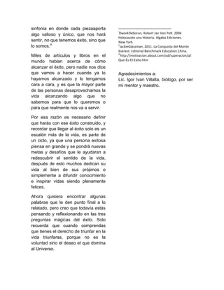 sinfonía en donde cada piezaaporta
algo valioso y único, que nos hará
sentir, no que tenemos éxito, sino que
lo somos.iii
Miles de artículos y libros en el
mundo hablan acerca de cómo
alcanzar el éxito, pero nadie nos dice
que vamos a hacer cuando ya lo
hayamos alcanzado y lo tengamos
cara a cara, y es que la mayor parte
de las personas desaprovechamos la
vida alcanzando algo que no
sabemos para que lo queremos o
para que realmente nos va a servir.
Por esa razón es necesario definir
que harás con ese éxito construido, y
recordar que llegar al éxito solo es un
escalón más de la vida, es parte de
un ciclo, ya que una persona exitosa
piensa en grande y se pondrá nuevas
metas y desafíos que le ayudaran a
redescubrir el sentido de la vida,
después de esto muchos dedican su
vida al bien de sus prójimos o
simplemente a difundir conocimiento
e inspirar vidas siendo plenamente
felices.
Ahora quisiera encontrar algunas
palabras que le den punto final a lo
relatado, pero creo que todavía estás
pensando y reflexionando en las tres
preguntas mágicas del éxito. Solo
recuerda que cuando comprendas
que tienes el derecho de triunfar en la
vida triunfaras, porque no es la
voluntad sino el deseo el que domina
al Universo.
i
DworkDeboran, Robert Jan Van Pelt. 2004
Holocausto una Historia. Algaba Ediciones.
New York
ii
JackieGlassman, 2011. La Conquista del Monte
Everest. Editorial Benchmark Education.China.
iii
http://motivacion.about.com/od/superacion/a/
Que-Es-El-Exito.htm
Agradecimientos a:
Lic. Igor Ivan Villalta, biólogo, por ser
mi mentor y maestro.
 