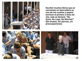 Escribir muchos libros que se conviertan en best-sellers es uno de mis sueños y espero terminar el primero a fines de año, éste se llamará: "No Arms, No Legs, No Worries!" (Sin brazos, sin piernas, sin preocupaciones)   