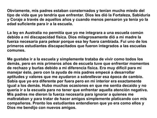 Obviamente, mis padres estaban consternados y tenían mucho miedo del tipo de vida que yo tendría que enfrentar. Dios les dió la Fortaleza, Sabiduría y Coraje a través de aquellos años y cuando menos pensaron ya tenía yo la edad suficiente para ir a la escuela.  La ley en Australia no permitía que yo me integrara a una escuela común debido a mi discapacidad física. Dios milagrosamente dió a mi madre la fuerza necesaria para pelear porque esa ley fuera cambiada. Fui uno de los primeros estudiantes discapacitados que fueron integrados a las escuelas comunes.  Me gustaba ir a la escuela y simplemente trataba de vivir como todos los demás, pero en mis primeros años de escuela tuve que enfrentar momentos de rechazo y burlas debido a mi diferencia física. Era muy difícil para mí manejar ésto, pero con la ayuda de mis padres empecé a desarrollar aptitudes y valores que me ayudaron a sobrellevar esa época de cambio. Sabía que yo era diferente por fuera pero en mi interior era exactamente igual a los demás. Hubo muchas ocasiones en que me sentía decaído y no quería ir a la escuela para no tener que enfrentar aquella atención negativa. Mis padres me dieron la fuerza necesaria para ignorar a quienes me maltrataban y para tratar de hacer amigos simplemente platicando con mis compañeros. Pronto los estudiantes entendieron que yo era como ellos y Dios me bendijo con nuevos amigos.   